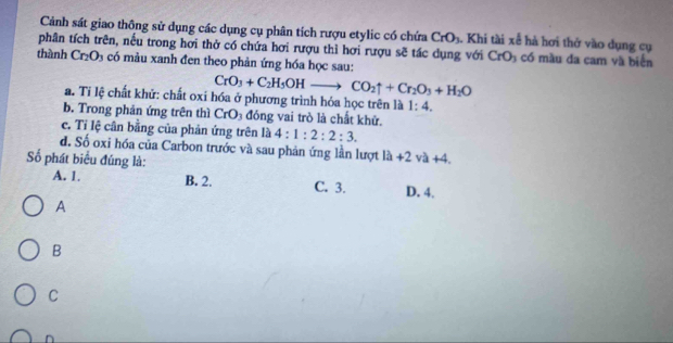 Cảnh sát giao thông sử dụng các dụng cụ phân tích rượu etylic có chứa CrO_3. Khi tài xể hà hơi thở vào dụng cụ
phân tích trên, nếu trong hơi thờ có chứa hơi rượu thì hơi rượu sẽ tác dụng với CrO_3 có màu đa cam và biển
thành Cr_2O_3 có màu xanh đen theo phản ứng hóa học sau:
CrO_3+C_2H_5OHto CO_2uparrow +Cr_2O_3+H_2O
a. Tỉ lệ chất khử: chất oxi hóa ở phương trình hóa học trên là 1:4. 
b. Trong phản ứng trên thì CrO_3 đóng vai trò là chất khử.
c. Tỉ lệ cân bằng của phản ứng trên là 4:1:2:2:3. 
d. Số oxi hóa của Carbon trước và sau phản ứng lần lượt 1h+2va+4. 
Số phát biểu đúng là:
A. 1. B. 2. C. 3. D. 4.
A
B
C
n