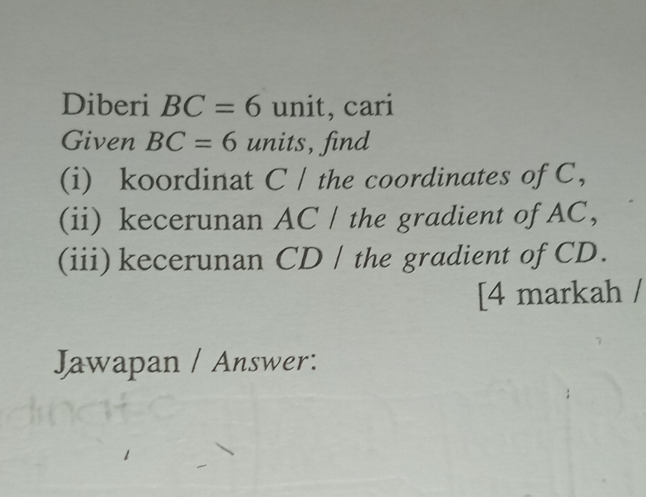 Diberi BC=6 unit, cari 
Given BC=6 units, find 
(i) koordinat C / the coordinates of C, 
(ii) kecerunan AC / the gradient of AC, 
(iii)kecerunan CD / the gradient of CD. 
[4 markah / 
Jawapan / Answer: