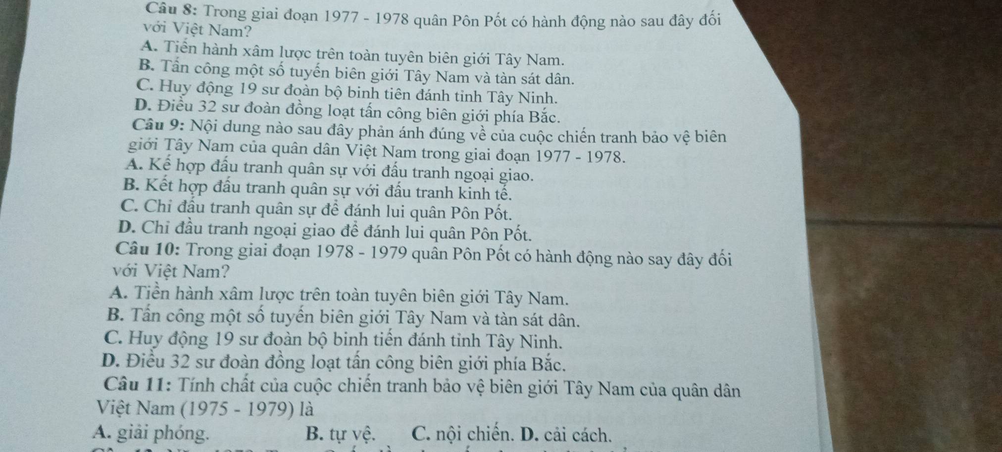 Trong giai đoạn 1977 - 1978 quân Pôn Pốt có hành động nào sau đây đối
với Việt Nam?
A. Tiến hành xâm lược trên toàn tuyên biên giới Tây Nam.
B. Tấn công một số tuyến biên giới Tây Nam và tàn sát dân.
C. Huy động 19 sư đoàn bộ binh tiên đánh tinh Tây Ninh.
D. Điều 32 sư đoàn đồng loạt tấn công biên giới phía Bắc.
Câu 9: Nội dung nào sau đây phản ánh đúng về của cuộc chiến tranh bảo vệ biên
giới Tây Nam của quân dân Việt Nam trong giai đoạn 1977 - 1978.
A. Kể hợp đấu tranh quân sự với đấu tranh ngoại giao.
B. Kết hợp đấu tranh quân sự với đấu tranh kinh tế.
C. Chỉ đấu tranh quân sự để đánh lui quân Pôn Pốt.
D. Chi đầu tranh ngoại giao để đánh lui quân Pôn Pốt.
Câu 10: Trong giai đoạn 1978 - 1979 quân Pôn Pốt có hành động nào say đây đối
với Việt Nam?
A. Tiền hành xâm lược trên toàn tuyên biên giới Tây Nam.
B. Tấn công một số tuyến biên giới Tây Nam và tàn sát dân.
C. Huy động 19 sư đoàn bộ binh tiền đánh tỉnh Tây Ninh.
D. Điều 32 sư đoàn đồng loạt tấn công biên giới phía Bắc.
Câu 11: Tính chất của cuộc chiến tranh bảo vệ biên giới Tây Nam của quân dân
Việt Nam (1975 - 1979) là
A. giải phóng. B. tự yệ. C. nội chiến. D. cải cách.