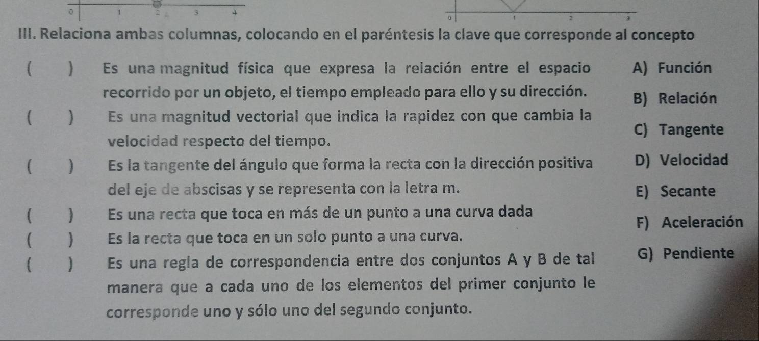 1
3
2
III. Relaciona ambas columnas, colocando en el paréntesis la clave que corresponde al concepto
[ ) Es una magnitud física que expresa la relación entre el espacio A) Función
recorrido por un objeto, el tiempo empleado para ello y su dirección. B) Relación
 Es una magnitud vectorial que indica la rapidez con que cambia la
C) Tangente
velocidad respecto del tiempo.
 ) Es la tangente del ángulo que forma la recta con la dirección positiva D) Velocidad
del eje de abscisas y se representa con la letra m. E) Secante
] Es una recta que toca en más de un punto a una curva dada
F) Aceleración
 Es la recta que toca en un solo punto a una curva.
 ) Es una regía de correspondencia entre dos conjuntos A y B de tal G) Pendiente
manera que a cada uno de los elementos del primer conjunto le
corresponde uno y sólo uno del segundo conjunto.