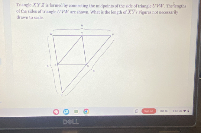 Triangle XY Z is formed by connecting the midpoints of the side of triangle UVW. The lengths 
of the sides of triangle U VW are shown. What is the length of overline XY ? Figures not necessarily 
drawn to scale. 
Sign out Oct 16 9 43 US 
D