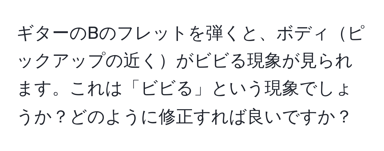 ギターのBのフレットを弾くと、ボディピックアップの近くがビビる現象が見られます。これは「ビビる」という現象でしょうか？どのように修正すれば良いですか？