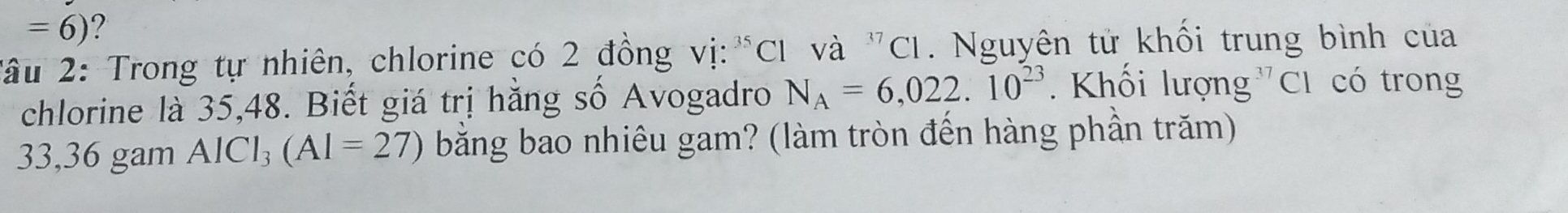 =6) ? 
*âu 2: Trong tự nhiên, chlorine có 2 đồng vị:"C1 và "CI. Nguyên tử khối trung bình của 
chlorine là 35, 48. Biết giá trị hằng số Avogadro N_A=6,022.10^(23) Khối lượng C1 có trong
33,36 gam AlCl₃ (AI=27) bằng bao nhiêu gam? (làm tròn đến hàng phần trăm)