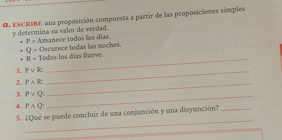 ESCRIBE una proposición compuesta a partir de las proposiciones simples 
y determina su valor de verdad.
P= Amanece todos los días.
Q= Oscurece todas las noches.
R= Todos los días llueve. 
1. Pvee R : _ 
2. Pwedge R : _ 
3. Pvee Q._ 
4. Pwedge Q : 
_ 
5. ¿Qué se puede concluir de una conjunción y una disyunción?_ 
_ 
_