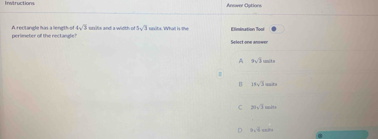 Instructions Answer Options
A rectangle has a length of 4sqrt(3) units and a width of 5sqrt(3)unit s. What is the Elimination Tool
perimeter of the rectangle? Select one answer
A 9sqrt(3)units
=
B 18sqrt(3)units
C 20sqrt(3)units
9sqrt(6)units