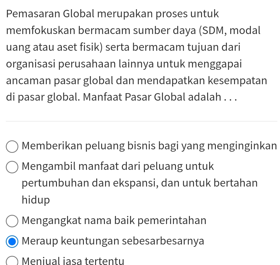 Pemasaran Global merupakan proses untuk
memfokuskan bermacam sumber daya (SDM, modal
uang atau aset fisik) serta bermacam tujuan dari
organisasi perusahaan lainnya untuk menggapai
ancaman pasar global dan mendapatkan kesempatan
di pasar global. Manfaat Pasar Global adalah . . .
Memberikan peluang bisnis bagi yang menginginkan
Mengambil manfaat dari peluang untuk
pertumbuhan dan ekspansi, dan untuk bertahan
hidup
Mengangkat nama baik pemerintahan
Meraup keuntungan sebesarbesarnya
Meniual iasa tertentu