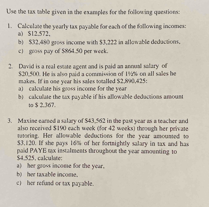 Use the tax table given in the examples for the following questions: 
1. Calculate the yearly tax payable for each of the following incomes: 
a) $12,572, 
b) $32,480 gross income with $3,222 in allowable deductions, 
c) gross pay of $864.50 per week. 
2. David is a real estate agent and is paid an annual salary of
$20,500. He is also paid a commission of 1½% on all sales he 
makes. If in one year his sales totalled $2,890,425 : 
a) calculate his gross income for the year
b) calculate the tax payable if his allowable deductions amount 
to $ 2,367. 
3. Maxine earned a salary of $43,562 in the past year as a teacher and 
also received $190 each week (for 42 weeks) through her private 
tutoring. Her allowable deductions for the year amounted to
$3,120. If she pays 16% of her fortnightly salary in tax and has 
paid PAYE tạx instalments throughout the year amounting to
$4,525, calculate: 
a) her gross income for the year, 
b) her taxable income. 
c) her refund or tax payable.