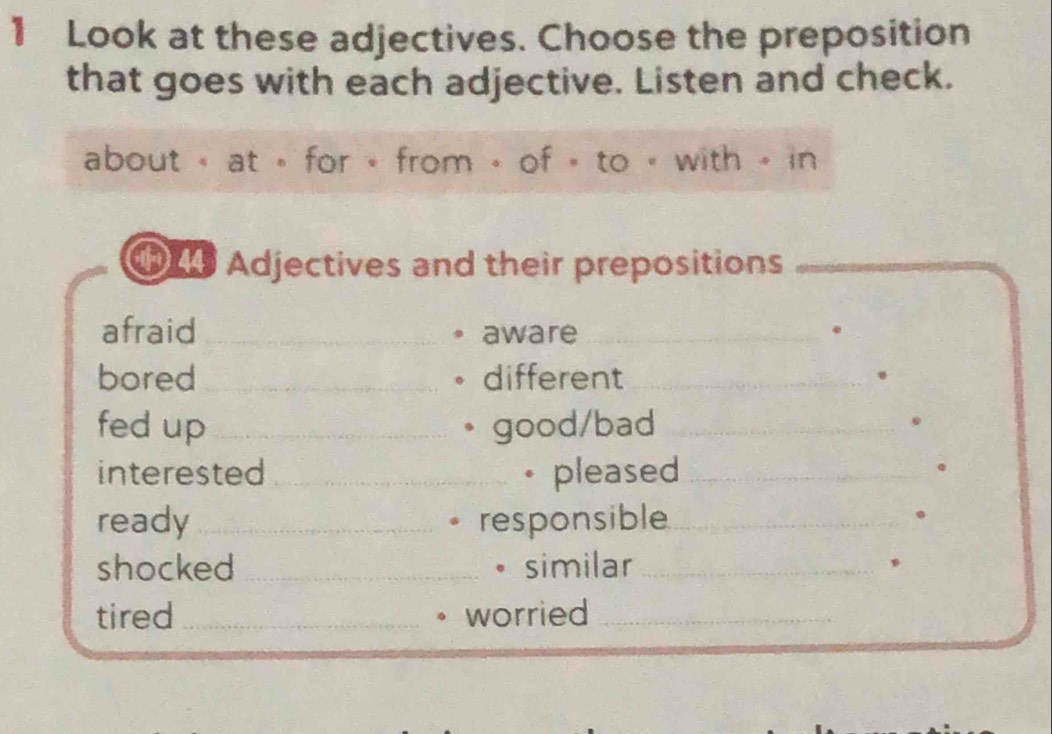 Look at these adjectives. Choose the preposition 
that goes with each adjective. Listen and check. 
about « at « for « from 。 of » to « with - in 
Adjectives and their prepositions 
afraid _aware_ 
bored_ different_ 
fed up_ good/bad_ 
interested _• pleased_ 
ready _responsible_ 
shocked _similar_ 
B 
tired _worried_