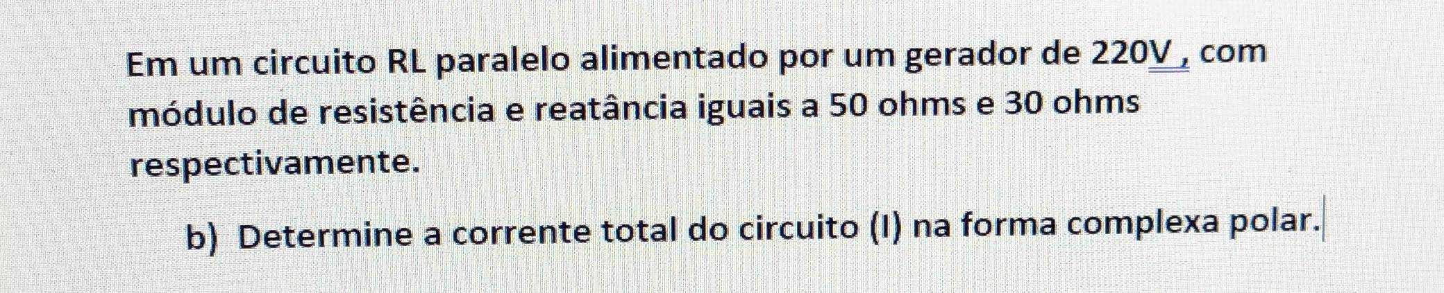 Em um circuito RL paralelo alimentado por um gerador de 220V , com 
módulo de resistência e reatância iguais a 50 ohms e 30 ohms
respectivamente. 
b) Determine a corrente total do circuito (I) na forma complexa polar.