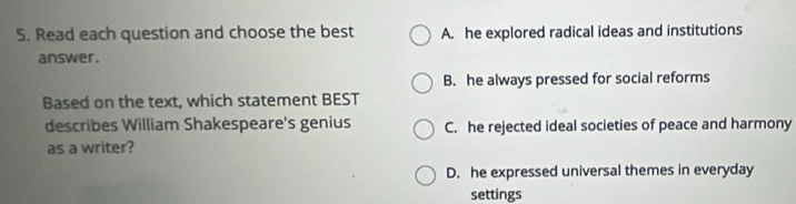 Read each question and choose the best A. he explored radical ideas and institutions
answer.
B. he always pressed for social reforms
Based on the text, which statement BEST
describes William Shakespeare's genius C. he rejected ideal societies of peace and harmony
as a writer?
D. he expressed universal themes in everyday
settings