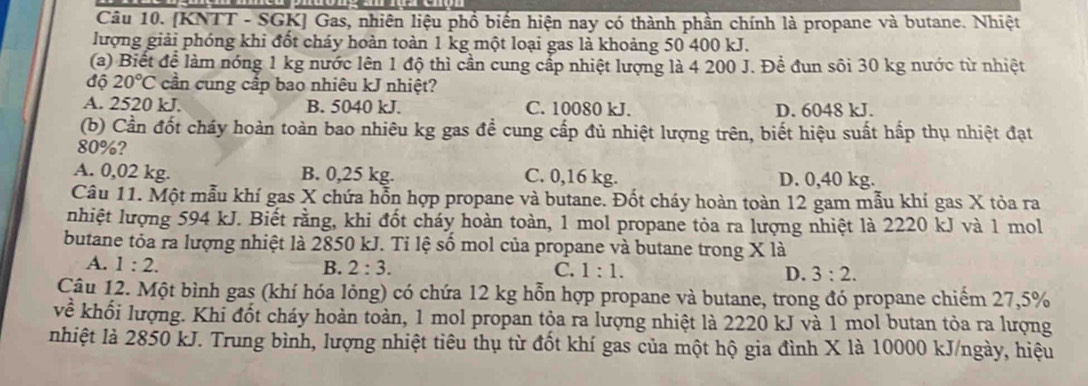 [KNTT - SGK] Gas, nhiên liệu phổ biến hiện nay có thành phần chính là propane và butane. Nhiệt
lượng giải phóng khi đốt cháy hoàn toàn 1 kg một loại gas là khoảng 50 400 kJ.
(a) Biết để làm nóng 1 kg nước lên 1 độ thì cần cung cấp nhiệt lượng là 4 200 J. Để đun sôi 30 kg nước từ nhiệt
độ 20°C cần cung cấp bao nhiêu kJ nhiệt?
A. 2520 kJ. B. 5040 kJ. C. 10080 kJ. D. 6048 kJ.
(b) Cần đốt cháy hoàn toàn bao nhiêu kg gas để cung cấp đủ nhiệt lượng trên, biết hiệu suất hấp thụ nhiệt đạt
80%?
A. 0,02 kg. B. 0,25 kg. C. 0,16 kg. D. 0,40 kg.
Câu 11. Một mẫu khí gas X chứa hỗn hợp propane và butane. Đốt cháy hoàn toàn 12 gam mẫu khí gas X tỏa ra
nhiệt lượng 594 kJ. Biết rằng, khi đốt cháy hoàn toàn, 1 mol propane tỏa ra lượng nhiệt là 2220 kJ và 1 mol
butane tỏa ra lượng nhiệt là 2850 kJ. Tỉ lệ số mol của propane và butane trong X là
A. 1:2. B. 2:3. C. 1:1. D. 3:2.
Câu 12. Một bình gas (khí hóa lỏng) có chứa 12 kg hỗn hợp propane và butane, trong đó propane chiếm 27,5%
về khối lượng. Khi đốt cháy hoàn toàn, 1 mol propan tỏa ra lượng nhiệt là 2220 kJ và 1 mol butan tòa ra lượng
nhiệt là 2850 kJ. Trung bình, lượng nhiệt tiêu thụ từ đốt khí gas của một hộ gia đình X là 10000 kJ/ngày, hiệu