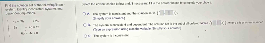 Find the solution set of the following linear Select the correct choice below and, if necessary, fill in the answer boxes to complete your choice.
system. Identify inconsistent systems and
dependent equations. A. The system is consistent and the solution set is  (□ ,□ ,□ )
beginarrayl 4a+7b=26 8a-4c=12 6b-4c=0endarray.
(Simplify your answers.)
B. The system is consistent and dependent. The solution set is the set of all ordered triples  (□ ,□ ,c) , where c is any real number.
(Type an expression using c as the variable. Simplify your answer.)
C. The system is inconsistent.