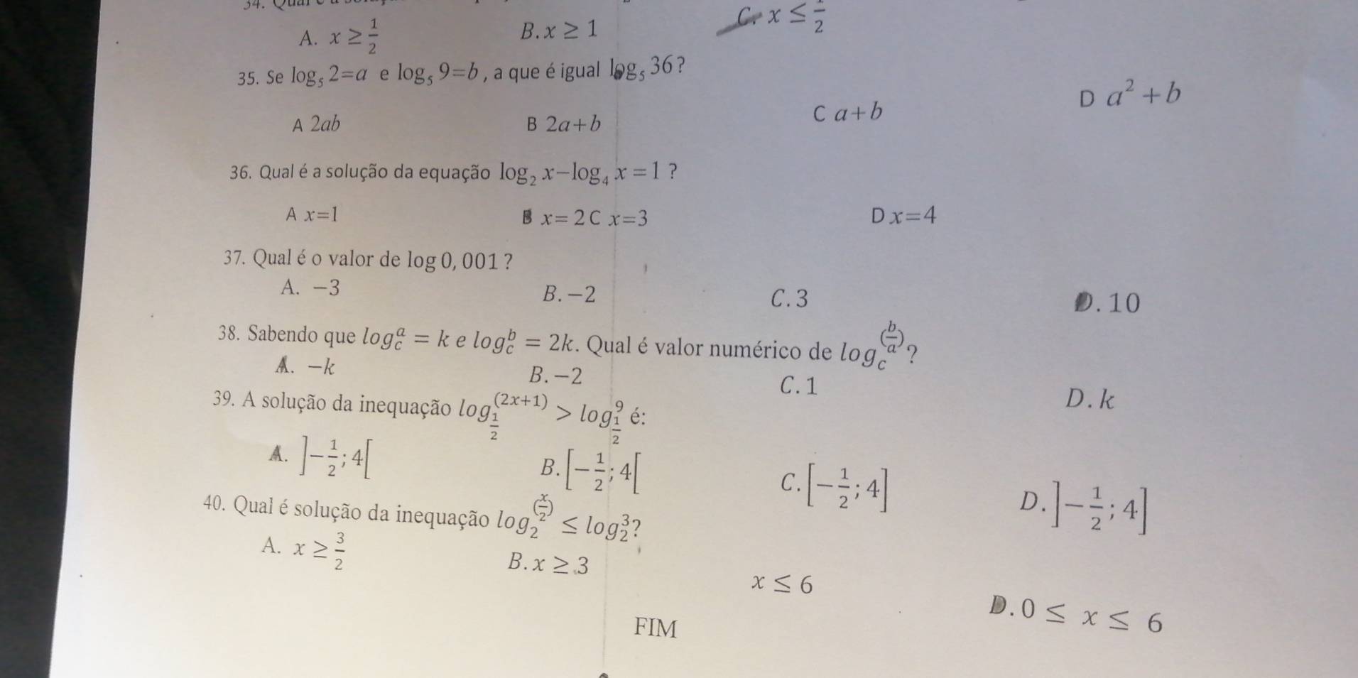 A. x≥  1/2  B. x≥ 1
x≤ frac 2
35. Se log _52=a e log _59=b , a que é igual log _536 ?
D a^2+b
A 2ab B 2a+b
C a+b
36. Qual é a solução da equação log _2x-log _4x=1 ?
A x=1
B x=2Cx=3
Dx=4
37. Qual é o valor de log 0, 001 ?
A. -3 B. -2 D. 10
C. 3
38. Sabendo que log _c^(a=k e log _c^b=2k. Qual é valor numérico de log _c^((frac b)a)) 2
M. -k B. -2
C. 1
D. k
39. A solução da inequação le log _ 1/2 ^(2x+1)>log _ 1/2 ^9 é:
A. ]- 1/2 ;4[
B. [- 1/2 ;4[
C. [- 1/2 ;4]
D.
40. Qual é solução da inequação log _2^(((frac x)2))≤ log _2^(3 ]-frac 1)2;4]
A. x≥  3/2 
B. x≥ 3
x≤ 6
D. 0≤ x≤ 6
FIM