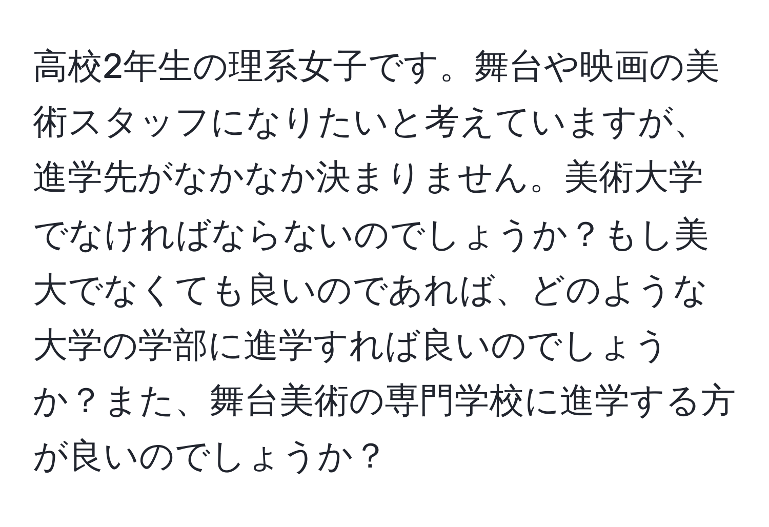 高校2年生の理系女子です。舞台や映画の美術スタッフになりたいと考えていますが、進学先がなかなか決まりません。美術大学でなければならないのでしょうか？もし美大でなくても良いのであれば、どのような大学の学部に進学すれば良いのでしょうか？また、舞台美術の専門学校に進学する方が良いのでしょうか？