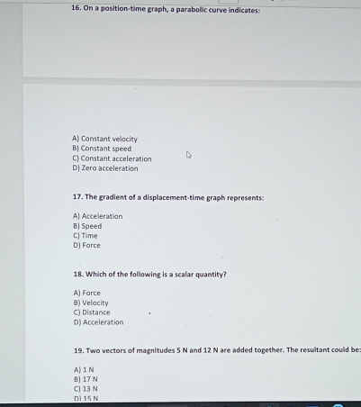 On a position-time graph, a parabolic curve indicates:
A) Constant velocity
B) Constant speed
C) Constant acceleration
D) Zero acceleration
17. The gradient of a displacement-time graph represents:
A) Acceleration
B) Speed
C) Time
D) Force
18. Which of the following is a scalar quantity?
A) Force
8) Velacity
C) Distance
D) Acceleration
19. Two vectors of magnitudes 5 N and 12 N are added together. The resultant could be
A) 1 N
B) 17 N
C) 13 N D1 15 N