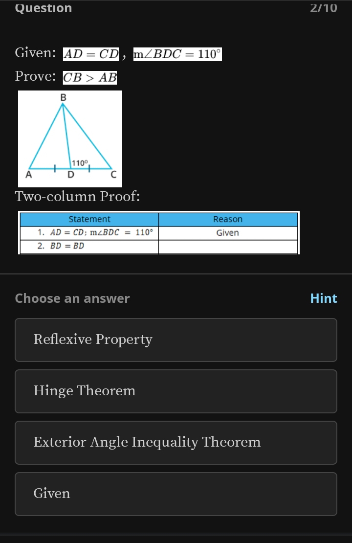 Question 2/10
Given: AD=CD,m∠ BDC=110°
Prove: CB>AB
Two-column Proof:
Choose an answer Hint
Reflexive Property
Hinge Theorem
Exterior Angle Inequality Theorem
Given