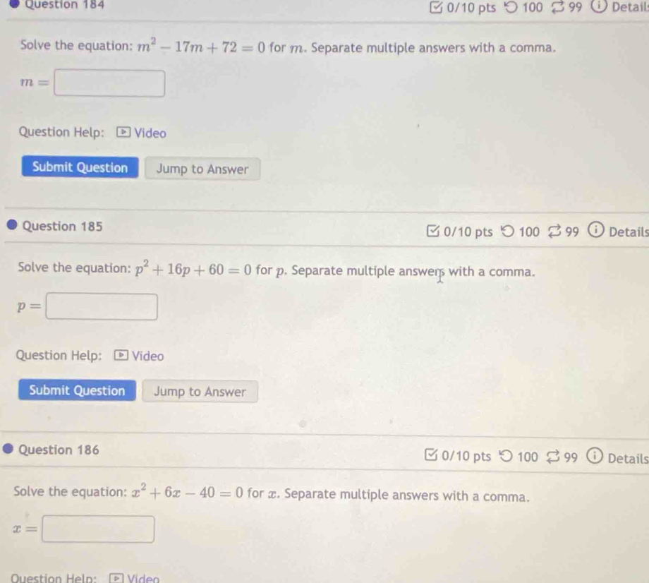 100 99 1 Detail 
Solve the equation: m^2-17m+72=0 for m. Separate multiple answers with a comma.
m=□
□ 
□  
Question Help: Video 
Submit Question Jump to Answer 
Question 185 0/10 pts 100 99 Details 
Solve the equation: p^2+16p+60=0 for p. Separate multiple answer with a comma.
p=□
Question Help: D Video 
Submit Question Jump to Answer 
Question 186 0/10 pts つ 100 % Details 
Solve the equation: x^2+6x-40=0 for æ. Separate multiple answers with a comma.
x=□
Question Heln: Video