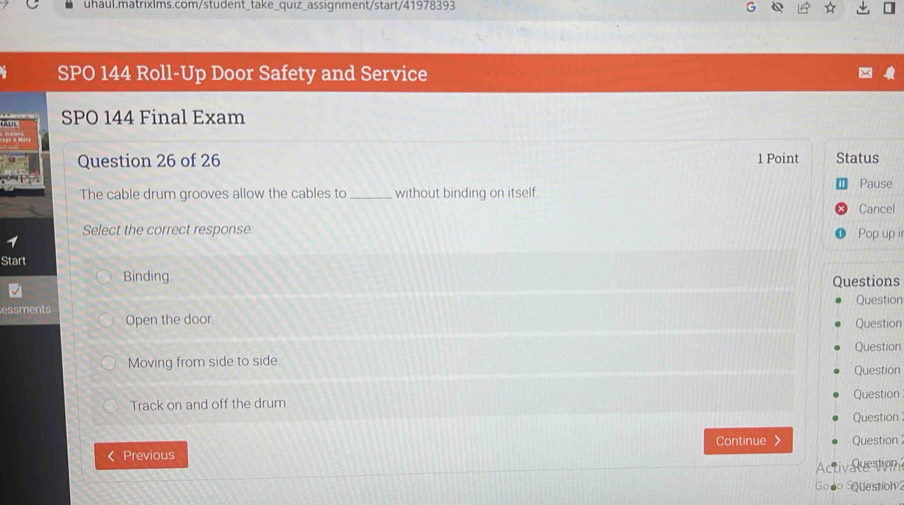 SPO 144 Roll-Up Door Safety and Service 
, SPO 144 Final Exam 
Question 26 of 26 1 Point Status 
The cable drum grooves allow the cables to _without binding on itself. Pause 
Cancel 
Select the correct response Pop up ir 
1 
Start 
Binding Questions 
Question 
essments 
Open the door 
Question 
Question 
Moving from side to side. 
Question 
Track on and off the drum. Question 
Question 
Previous Continue 》 Question 
Activlction 
Gooo SQuestion 2