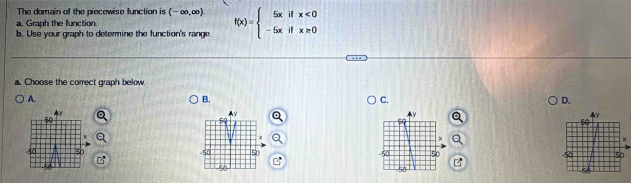 The domain of the piecewise function is (-∈fty ,∈fty ). 
a. Graph the function. f(x)=beginarrayl 5xifx<0 -5xifx≥ 0endarray.
b. Use your graph to determine the function's range. 
a. Choose the correct graph below. 
A. 
B. 
C. 
D.
Ay
Ay
y
50
50
59
x
x
x
50 -50 50 -50 50
50
50 -50