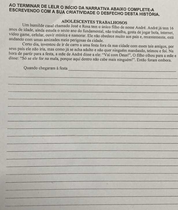 AO TERMINAR DE LELR O INÍCIO DA NARRATIVA ABAIXO COMPLETE-A 
ESCREVENDO COM A SUA CRIATIVIDADE O DESFECHO DESTA HISTÓRIA. 
ADOLESCENTES TRABALHOSOS 
Um humilde casal chamado José e Rosa tem o único filho de nome André. André já tem 16 
anos de idade, ainda estuda o sexto ano do fundamental, não trabalha, gosta de jogar bola, internet, 
vídeo game, celular, ouvir música e namorar. Ele não obedece muito aos pais e, recentemente, está 
andando com umas amizades meio perigosas da cidade. 
Certo dia, inventou de ir de carro a uma festa fora da sua cidade com esses tais amigos, por 
seus pais ele não iria, mas como já se acha adulto e não quer ninguém mandando, teimou e foi. Na 
hora de partir para a festa, a mãe de André disse a ele: “Vai com Deus!”, O filho olhou para a mãe e 
disse: “Só se ele for na mala, porque aqui dentro não cabe mais ninguém!”. Então foram embora. 
Quando chegaram à festa_ 
_ 
_ 
_ 
_ 
_ 
_ 
_ 
_ 
_ 
_ 
_ 
_ 
_ 
_ 
_ 
_ 
_ 
_