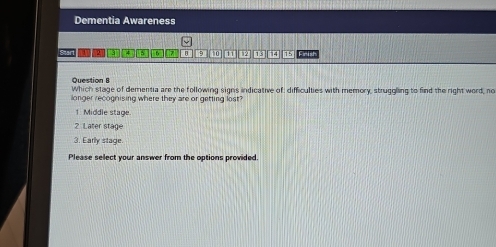 Dementia Awareness
Start 121 7 B 9 10 w 13 14 15 Fnish
Question B
Which stage of dementia are the following signs indicative of: difficulties with memory, struggling to find the right word, no
llonger recognising where they are or getting lost?
1 Middle stage
2 Later stage
3. Early stage.
Please select your answer from the options provided.