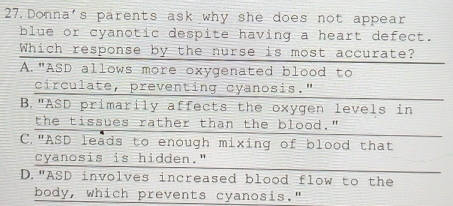 Donna's parents ask why she does not appear
blue or cyanotic despite having a heart defect.
Which response by the nurse is most accurate?
A."ASD allows more oxygenated blood to
circulate, preventing cyanosis."
B."ASD primarily affects the oxygen levels in
the tissues rather than the blood."
C."ASD leads to enough mixing of blood that
cyanosis is hidden."
D."ASD involves increased blood flow to the
body, which prevents cyanosis."