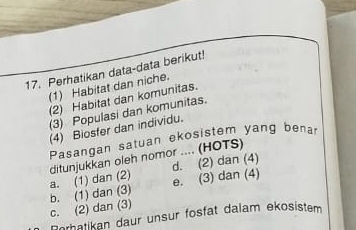 Perhatikan data-data berikut!
(1) Habitat dan niche.
(2) Habitat dan komunitas.
(3) Populasi dan komunitas.
(4) Biosfer dan individu.
Pasangan satuan ekosistem yang benar
d. (2) dan (4)
a. (1) dan (2) ditunjukkan oleh nomor .... (HOTS)
c. (2) dan (3) b. (1) dan (3) e. (3) dan (4)
Borhatikan daur unsur fosfat dalam ekosistem