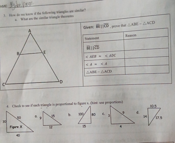 AME
_
3. How do we know if the following triangles are similar?
a. What are the similar triangle theorems
Given: overline BE||overline CD , prove that △ ABEsim △ ACD
Statement Reason
overline BEparallel overline CD
∠ AEBapprox ∠ ADC
∠ A≌ ∠ A
△ ABEsim △ ACD
4. Check to see if each triangle is proportional to figure x. (hint: use proportions)
b. C.d.