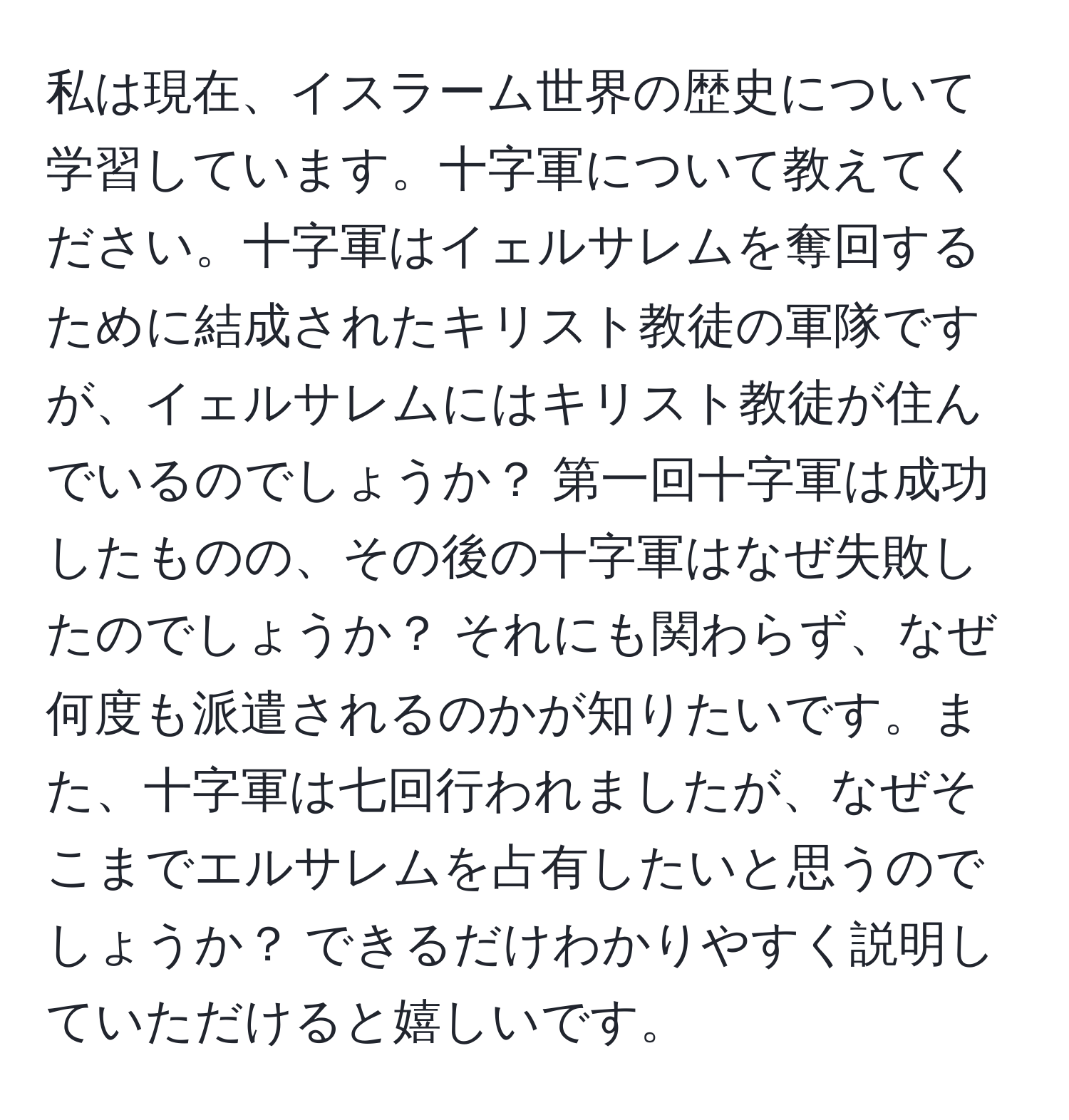 私は現在、イスラーム世界の歴史について学習しています。十字軍について教えてください。十字軍はイェルサレムを奪回するために結成されたキリスト教徒の軍隊ですが、イェルサレムにはキリスト教徒が住んでいるのでしょうか？ 第一回十字軍は成功したものの、その後の十字軍はなぜ失敗したのでしょうか？ それにも関わらず、なぜ何度も派遣されるのかが知りたいです。また、十字軍は七回行われましたが、なぜそこまでエルサレムを占有したいと思うのでしょうか？ できるだけわかりやすく説明していただけると嬉しいです。