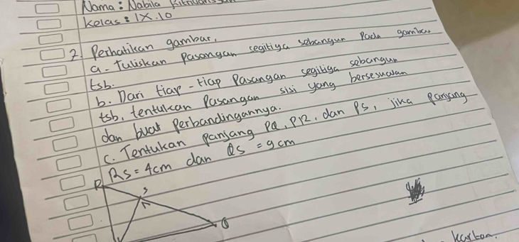 Nama : Nabila Ritndarss 
kelas? 1* .10 
2 Perhatikan gambar, 
a. Tuliskan pasangan segitiga sebangun Pada gamber 
b. Dari tiar-Hiap Pasangan segiliga sebangur
tsb. 
tsb, tentulcan Pasangan sisi yong bersesuaran 
dan buar Perbandingannya 
C. Tentukan panjang Pa, PR2, dan Ps, jika panyang
RS=4cm dan QS=9cm
F 
kalton.