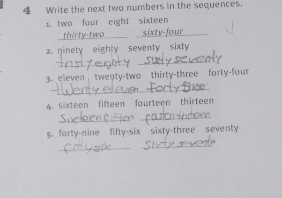 Write the next two numbers in the sequences. 
1. two four eight sixteen 
thirty-two _sixty-four_ 
2. ninety eighty seventy sixty 
_ 
_ 
3. eleven twenty-two thirty-three forty-four 
_ 
_ 
4. sixteen fifteen fourteen thirteen 
_ 
_ 
5. forty-nine fifty-six sixty-three seventy 
_ 
_