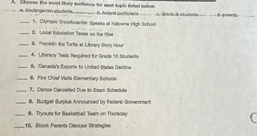 Chooss the most likely audience for sach topic listed below.
a. kindergarten students. b. federal politicians.o. Grade 9 students - d. parents
_1. Olympic Snowboarder Speaks at Kelowna High School
_2. Local Education Taxes on the Rise
_3. Franklin the Turtie at Library Story Hour
_4. Lteracy Tests Required for Grade 10 Students
_5. Canada's Exports to United States Decline
_6. Fire Chief Visits Elementary Schools
_7. Dance Cancelled Due to Exam Schedule
_8. Budget Surplus Announced by Federal Government
_9. Tryouts for Basketball Team on Thursday
6
_10. Block Parents Discuss Strategies