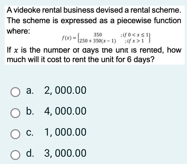 A videoke rental business devised a rental scheme.
The scheme is expressed as a piecewise function
where:
f(x)=beginarrayl 350;if0 1endarray
If x is the number of days the unit is rented, how
much will it cost to rent the unit for 6 days?
a. 2, 000.00
b. 4, 000.00
c. 1, 000.00
d. 3, 000.00