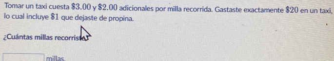 Tomar un taxi cuesta $3.00 y $2.00 adicionales por milla recorrida. Gastaste exactamente $20 en un taxi,
lo cual incluye $1 que dejaste de propina..
;Cuántas millas recorris
millas