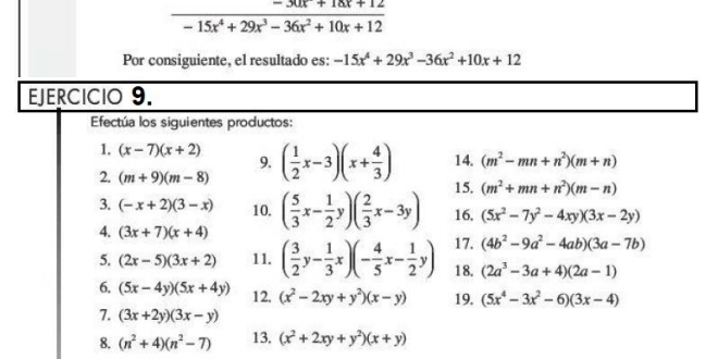  (-30x+18x+12)/-15x^4+29x^3-36x^2+10x+12 
Por consiguiente, el resultado es: -15x^4+29x^3-36x^2+10x+12
EJERCICIO 9. 
Efectúa los siguientes productos: 
1. (x-7)(x+2) 9. 
2. (m+9)(m-8) ( 1/2 x-3)(x+ 4/3 ) 14. (m^2-mn+n^2)(m+n)
15. (m^2+mn+n^2)(m-n)
3. (-x+2)(3-x) 10. ( 5/3 x- 1/2 y)( 2/3 x-3y) 16. (5x^2-7y^2-4xy)(3x-2y)
4. (3x+7)(x+4)
17. (4b^2-9a^2-4ab)(3a-7b)
5. (2x-5)(3x+2) 11. ( 3/2 y- 1/3 x)(- 4/5 x- 1/2 y) 18. (2a^3-3a+4)(2a-1)
6. (5x-4y)(5x+4y) 12. (x^2-2xy+y^2)(x-y) 19. (5x^4-3x^2-6)(3x-4)
7. (3x+2y)(3x-y)
8. (n^2+4)(n^2-7) 13. (x^2+2xy+y^2)(x+y)