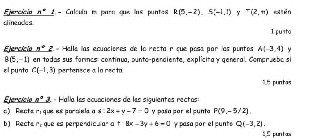 Ejercicio n°1 (. - Calcula m para que los puntos R(5,-2), S(-1,1) Y T(2,m) estén 
alineados. 
1 punto 
Ejercicio n°2 ?. - Halla las ecuaciones de la recta r que pasa por los puntos A(-3,4) y
B(5,-1) en todas sus formas: continua, punto-pendiente, explícita y general. Comprueba si 
el punto C(-1,3) pertenece a la recta. 
1,5 puntos 
Ejercicio n°3 2. - Halla las ecuaciones de las siguientes rectas: 
a) Recta r_1 que es paralela a s:2x+y-7=0 y pasa por el punto P(9,-5/2). 
b) Recta r_2 que es perpendicular a t:8x-3y+6=0 y pasa por el punto Q(-3,2). 
1,5 puntos