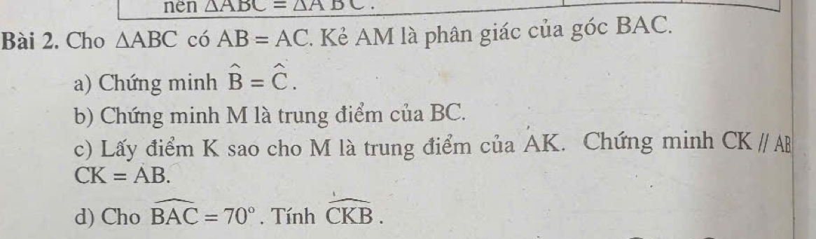 nen △ ABC=△ A
Bài 2. Cho △ ABC có AB=AC 1 Kẻ AM là phân giác của góc BAC. 
a) Chứng minh hat B=hat C. 
b) Chứng minh M là trung điểm của BC. 
c) Lấy điểm K sao cho M là trung điểm của AK. Chứng minh CK//AB
CK=AB. 
d) Cho widehat BAC=70°. Tính widehat CKB.