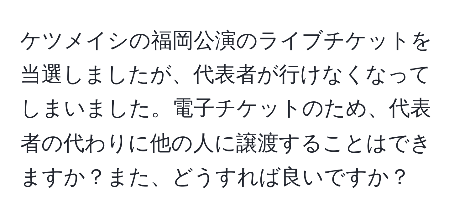 ケツメイシの福岡公演のライブチケットを当選しましたが、代表者が行けなくなってしまいました。電子チケットのため、代表者の代わりに他の人に譲渡することはできますか？また、どうすれば良いですか？