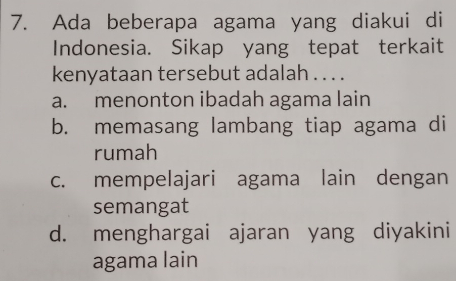 Ada beberapa agama yang diakui di
Indonesia. Sikap yang tepat terkait
kenyataan tersebut adalah . . . .
a. menonton ibadah agama lain
b. memasang lambang tiap agama di
rumah
c. mempelajari agama lain dengan
semangat
d. menghargai ajaran yang diyakini
agama lain