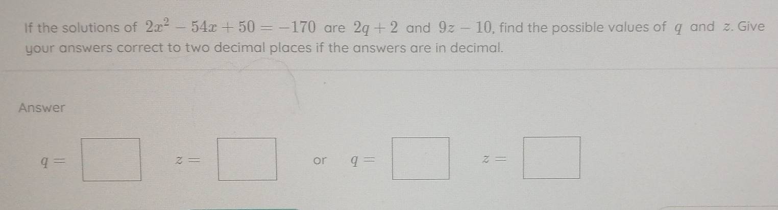 If the solutions of 2x^2-54x+50=-170 are 2q+2 and 9z-10 , find the possible values of q and z. Give 
your answers correct to two decimal places if the answers are in decimal. 
Answer
q=□ =□ z=□ or q=□ z=□