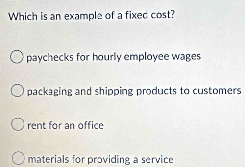 Which is an example of a fixed cost?
paychecks for hourly employee wages
packaging and shipping products to customers
rent for an office
materials for providing a service