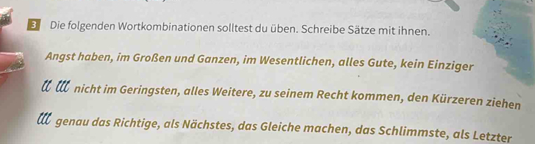 Die folgenden Wortkombinationen solltest du üben. Schreibe Sätze mit ihnen. 
Angst haben, im Großen und Ganzen, im Wesentlichen, alles Gute, kein Einziger 
t t nicht im Geringsten, alles Weitere, zu seinem Recht kommen, den Kürzeren ziehen 
de genau das Richtige, als Nächstes, das Gleiche machen, das Schlimmste, als Letzter