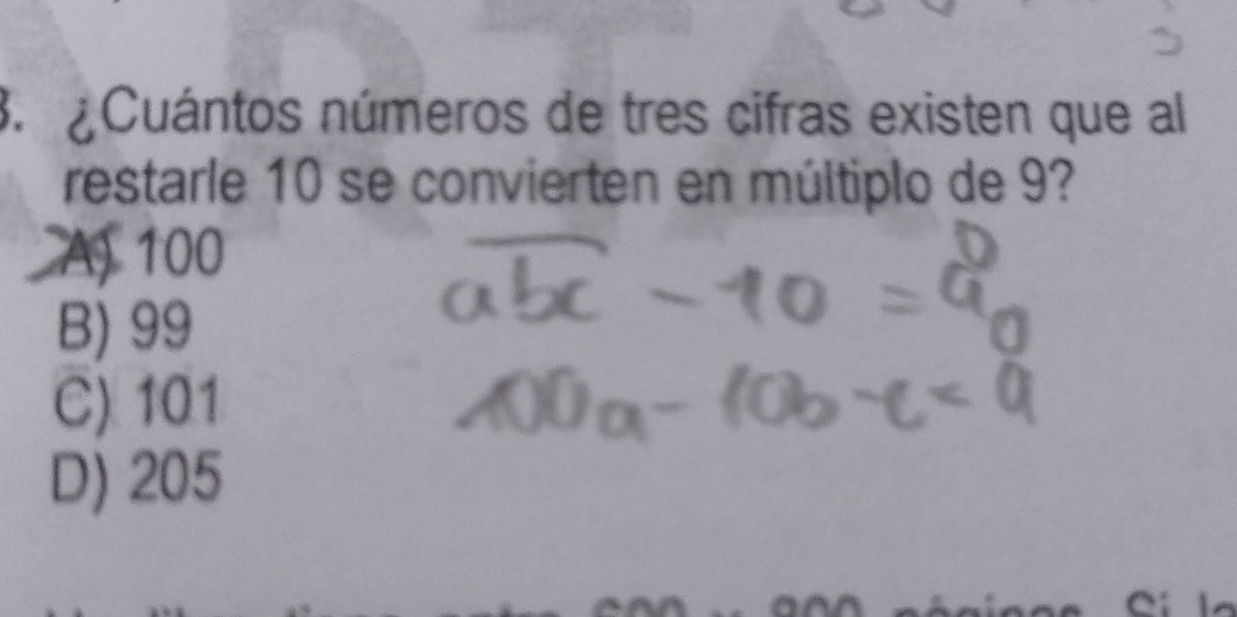 Cuántos números de tres cifras existen que al
restarle 10 se convierten en múltiplo de 9?
A 100
B) 99
C) 101
D) 205