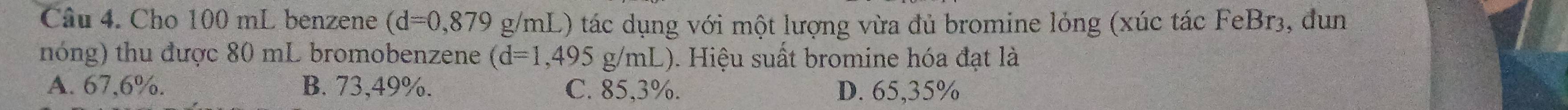 Cho 100 mL benzene (d=0,879 g/mL) tác dụng với một lượng vừa đủ bromine lỏng (xúc tác FeBr3, đun
nóng) thu được 80 mL bromobenzene (d=1,495g/mL ). Hiệu suất bromine hóa đạt là
A. 67,6%. B. 73,49%. C. 85,3%. D. 65,35%