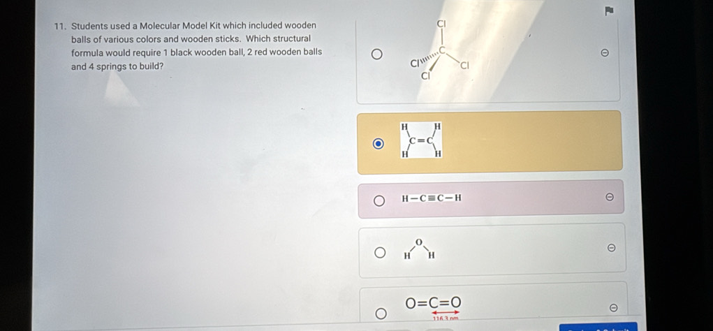 Students used a Molecular Model Kit which included wooden Cl
balls of various colors and wooden sticks. Which structural
formula would require 1 black wooden ball, 2 red wooden balls
C
C/11111
and 4 springs to build? CI
Ci
beginarrayr H Hendarray c=cbeginarrayr H Hendarray
H-Cequiv C-H
_H^(OH)
O=C=0
116 3nm