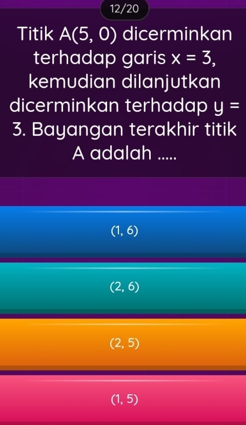 12/20
Titik A(5,0) dicerminkan
terhadap garis x=3, 
kemudian dilanjutkan
dicerminkan terhadap y=
3. Bayangan terakhir titik
A adalah .....
(1,6)
(2,6)
(2,5)
(1,5)