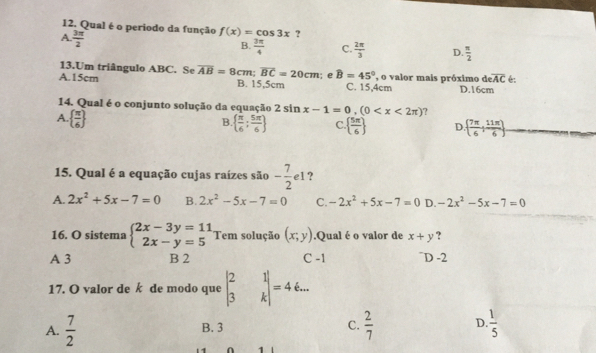 Qual é o periodo da função f(x)=cos 3x ?
A.  3π /2 
B.  3π /4  C.  2π /3  D.  π /2 
13.Um triângulo ABC. Se
A. 15cm overline AB=8cm; overline BC=20cm l; e widehat B=45° C. 15,4cm , o valor mais próximo de D. 16cm
B. 15,5cm
overline eAC é:
14. Qual é o conjunto solução da equação 2sin x-1=0,(0 ?
A.   π /6 
B   π /6 : 5π /6  C   5π /6  D   7π /6 : 11π /6 
15. Qual é a equação cujas raízes são - 7/2 e1 ?
A. 2x^2+5x-7=0 B. 2x^2-5x-7=0 C. -2x^2+5x-7=0 D. -2x^2-5x-7=0
16. O sistema beginarrayl 2x-3y=11 2x-y=5endarray. Tem solução (x;y).Qual é o valor de x+y ?
A 3 B 2 C -1 ¯D -2
17. O valor de k de modo que beginvmatrix 2&1 3&kendvmatrix =46...
A.  7/2  B. 3 C.  2/7  D.  1/5 