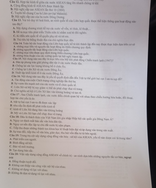 Hợp tác kinh tế giữa các nước ASEAN tăng lên nhanh chóng từ khi
A. Cộng đồng kinh tế ASEAN được thành lập.
B. Hội nghị cấp cao ASEAN lần thứ 10 (2004)
C. Tuyên bố chung Cua-la Lăm-pơ (tại Malaxia).
D. Hội nghị cấp cao của ba nước Đông Dương.
Câu 13. Vai trò duy trì hoà bình, an ninh quốc tế của Liên hợp quốc được thể hiện thông qua hoạt động nào
sau dây?
A. Xây dựng chương trình hỗ trợ các nước về vốn, trì thức, kĩ thuật,...
B. Đề ra mục tiêu phát triển Thiên niên kỉ nhằm xoá bỏ đói nghèo.
C. Ki điều ước quốc tế về quyền phụ nữ và trẻ em.
D. Thủ tiêu hệ thống thuộc địa của chủ nghĩa thực dân.
Câu 14. Toàn bộ các hoạt động của Liên hợp quốc kể từ khi thành lập đến nay được thực hiện dựa trên cơ sở
A. những mục tiêu và nguyên tắc hoạt động đo Hiển chương quy định.
B. những nguyên tắc hoạt động của Liên hợp quốc,
C. những mục tiêu được quy định trong Hiển chương Liên hợp quốc,
D. những thỏa thuận của các cường quốc tại hội nghị thành lập.
Câu 15. Nội dung nào sau đây là mục tiêu của Mỹ khi phát động Chiến tranh lạnh (1947)?
A. Đân áp phong trào giải phóng dân tộc ở các nước thuộc địa.
B. Chống lại các lực lượng khủng bố ở châu Âu.
C. Chống lại Liên Xô và các nước Đông Âu,
D. Thiết lập khổi kinh tế ở các nước Đông Âu.
Câu 16. Nội dung nào sau đây là yếu tố quyết định dẫn đến Trật tự thể giới hai cực I-an-ta sụp đồ?
A. Tác động của cuộc Cách mạng công nghiệp lần thứ ba.
B. Sự vươn lên mạnh mẽ của các nước và tổ chức quốc tế.
C. Liên Xô và Mỹ bị suy giảm vị thể do phải chạy đua vũ trang.
D. Chủ nghĩa xã hội ở Liên Xô lâm vào khủng hoàng và tan rã.
Câu 17 . Sau Chiến tranh lạnh, các nước điều chính quan hệ với nhau theo chiều hướng hòa hoãn, đổi thoại,
hợp tác chủ yểu là do
A. trật tự hai cực I-an-ta đã được xác lập
B. nhu cầu ỗn định để phát triển kinh tế
C. kinh tế Liên Xô đang lâm vào khủng hoàng
D. Mỹ và Liên Xô hạn chế chạy đua vũ trang
Câu 18: Đâu là thách thức của Việt Nam khi gia nhập Hiệp hội các quốc gia Đông Nam Á?
A. Nguy cơ đánh mắt bản sắc văn hóa dân tộc.
B. Nguy cơ nền độc lập tự chủ đất nước bị xâm phạm.
C. Tiếp thu được những thành tựu khoa học kĩ thuật hiện đại và áp dụng vào trong sản xuất.
D. Sự trao đổi, tiếp thu về văn hóa, giáo dục; thu hút vốn đầu tư từ bên ngoài.
Câu 19: Trong trụ cột xãy dựng cộng đồng văn hóa - xã hội của ASEAN, yếu tổ nào dược coi là trung tâm?
A. Phát triển con người.
B. Bình đẳng xã hội.
C. Báo vệ môi trường.
D. Tạo dựng bản sắc.
Câu 20: Việc xây dựng cộng đồng ASEAN về chính trị - an ninh dựa trên những nguyên tắc cơ bản, ngoại
trừ:
A. Đồng thuận tuyệt đổi.
B. Không can thiệp vào công việc nội bộ của nhau.
C. Không sử dụng vũ lực với nhau.
D. Không đe đọa sứ dụng vũ lực với nhau.