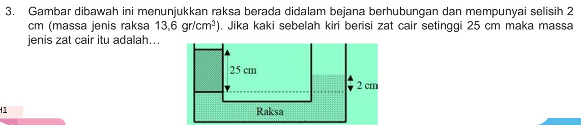 Gambar dibawah ini menunjukkan raksa berada didalam bejana berhubungan dan mempunyai selisih 2
cm (massa jenis raksa 13,6gr/cm^3). Jika kaki sebelah kiri berisi zat cair setinggi 25 cm maka massa 
jenis zat cair itu adalah... 
H1