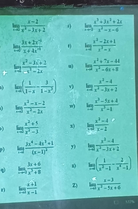 limlimits _xto 2 (x-2)/x^2-3x+2  8) limlimits _xto -2 (x^3+3x^2+2x)/x^2-x-6 
limlimits _xto 0 (3x+2x^(-1))/x+4x^(-1)  t) limlimits _xto 1 (x^2-2x+1)/x^3-x 
limlimits _xto 2 (x^2-3x^2+2)/-x^2-2x  u) limlimits _xto 4 (x^2+7x-44)/x^2-6x+8 
) limlimits _xto 1( 1/1-x - 3/1-x^2 ) v) limlimits _xto 1 (x^2-4)/x^2-3x+2 
limlimits _xto 2 (x^2-x-2)/x^2-2x  w) limlimits _xto 1 (x^3-5x+4)/x^3-1 
) limlimits _xto 3 (x^2+5)/x^2-3  s) limlimits _xto 2 (x^2-4)/x-2 
p) limlimits _xto 1frac 3x^4-4x^3+1(x-1)^2 y) limlimits _xto 2 (x^2-4)/x^2-3x+2 
q limlimits _xto -2 (3x+6)/x^3+8  z) limlimits _xto 1( 1/x^2-1 - 2/x^4-1 )
r) limlimits _xto 2 (x+1)/x-1 
Z) limlimits _xto 3 (x-3)/x^2-5x+6 
122%